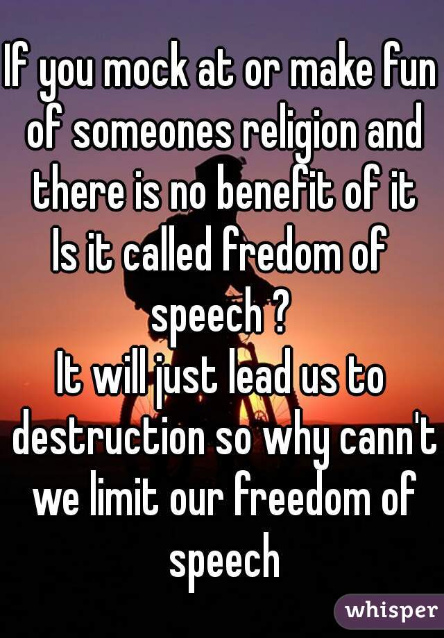 If you mock at or make fun of someones religion and there is no benefit of it
Is it called fredom of speech ? 
It will just lead us to destruction so why cann't we limit our freedom of speech