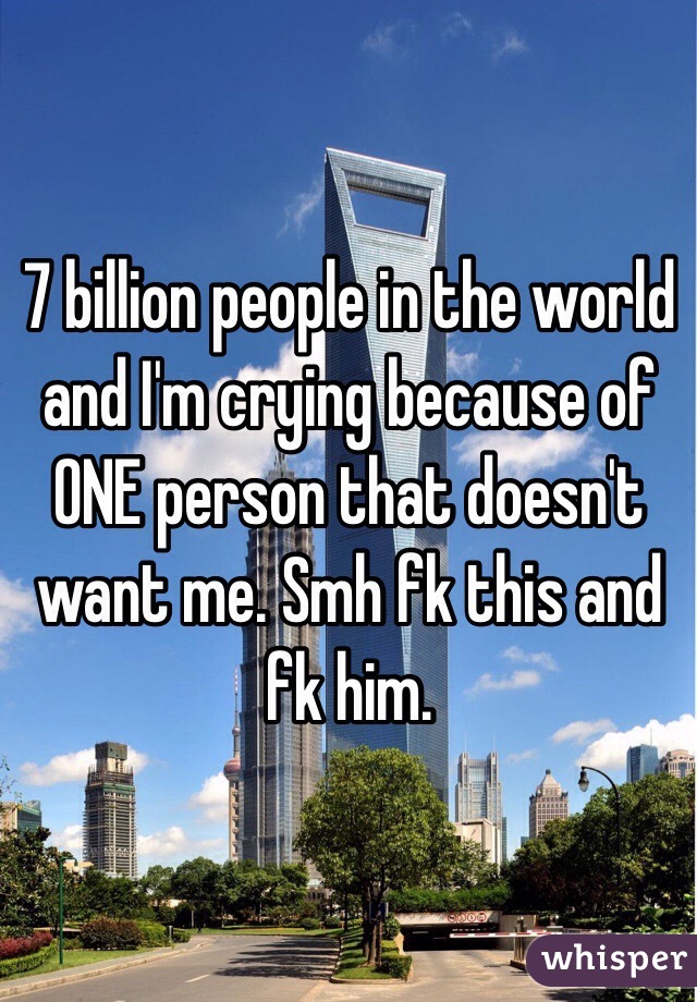 7 billion people in the world and I'm crying because of ONE person that doesn't want me. Smh fk this and fk him.