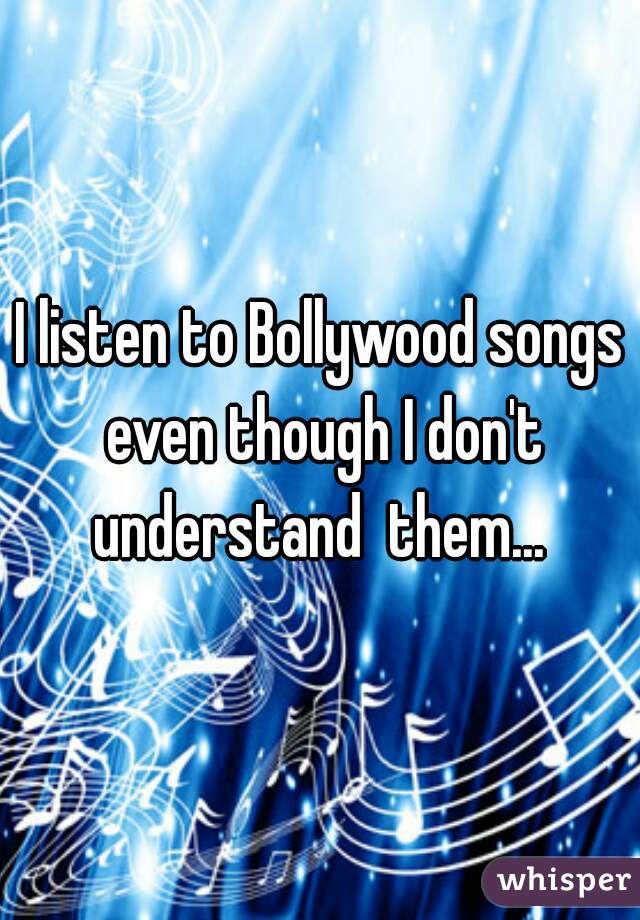 I listen to Bollywood songs even though I don't understand  them... 