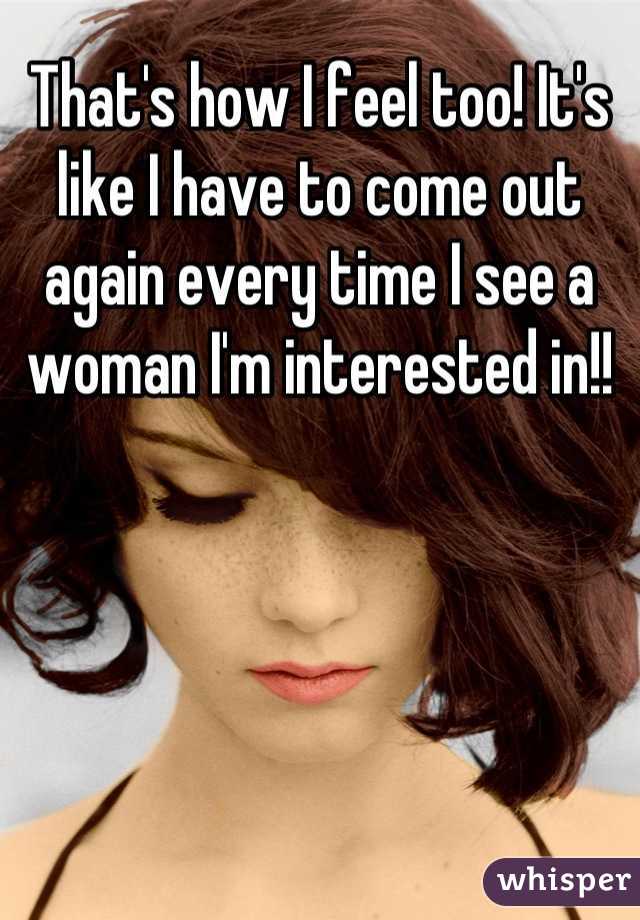 That's how I feel too! It's like I have to come out again every time I see a woman I'm interested in!!