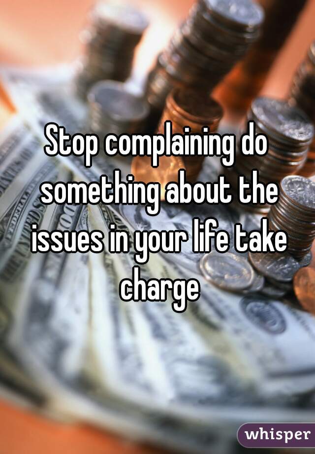 Stop complaining do something about the issues in your life take charge
