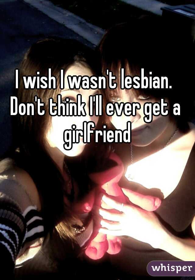 I wish I wasn't lesbian. 
 
Don't think I'll ever get a girlfriend