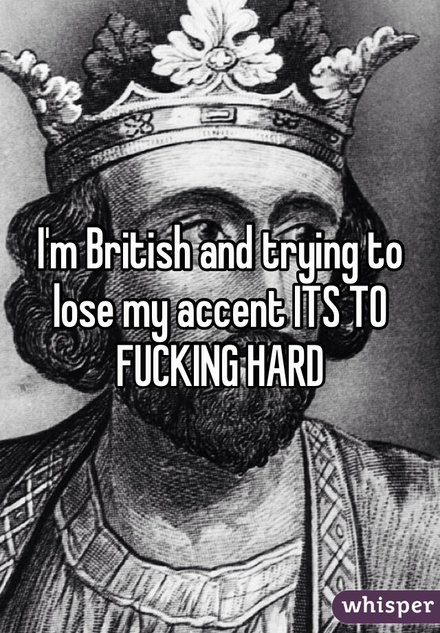 I'm British and trying to lose my accent ITS TO FUCKING HARD 
