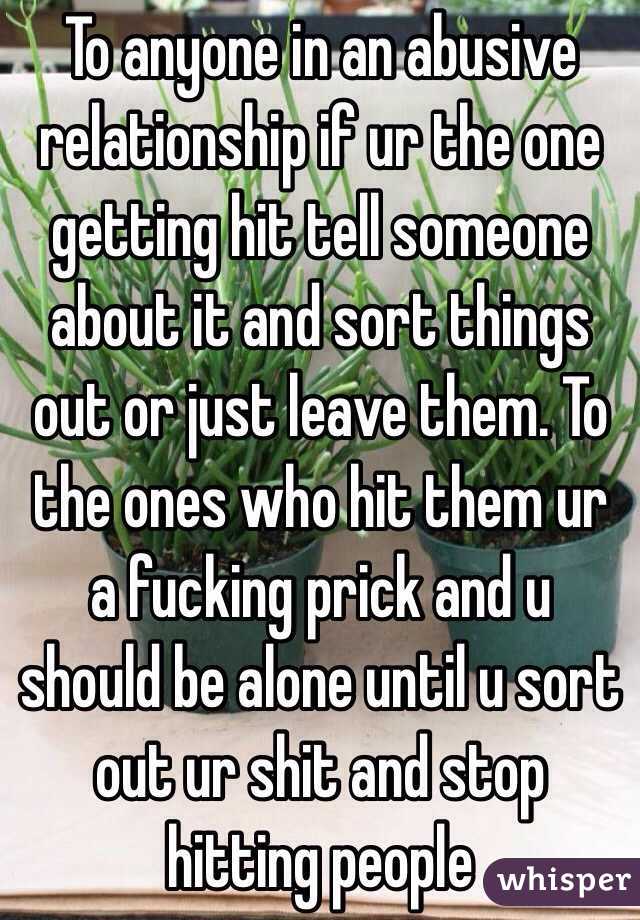 To anyone in an abusive relationship if ur the one getting hit tell someone about it and sort things out or just leave them. To the ones who hit them ur a fucking prick and u should be alone until u sort out ur shit and stop hitting people