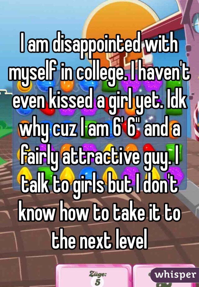 I am disappointed with myself in college. I haven't even kissed a girl yet. Idk why cuz I am 6' 6" and a fairly attractive guy. I talk to girls but I don't know how to take it to the next level