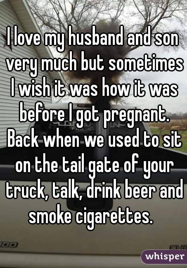 I love my husband and son very much but sometimes I wish it was how it was before I got pregnant. Back when we used to sit on the tail gate of your truck, talk, drink beer and smoke cigarettes.  