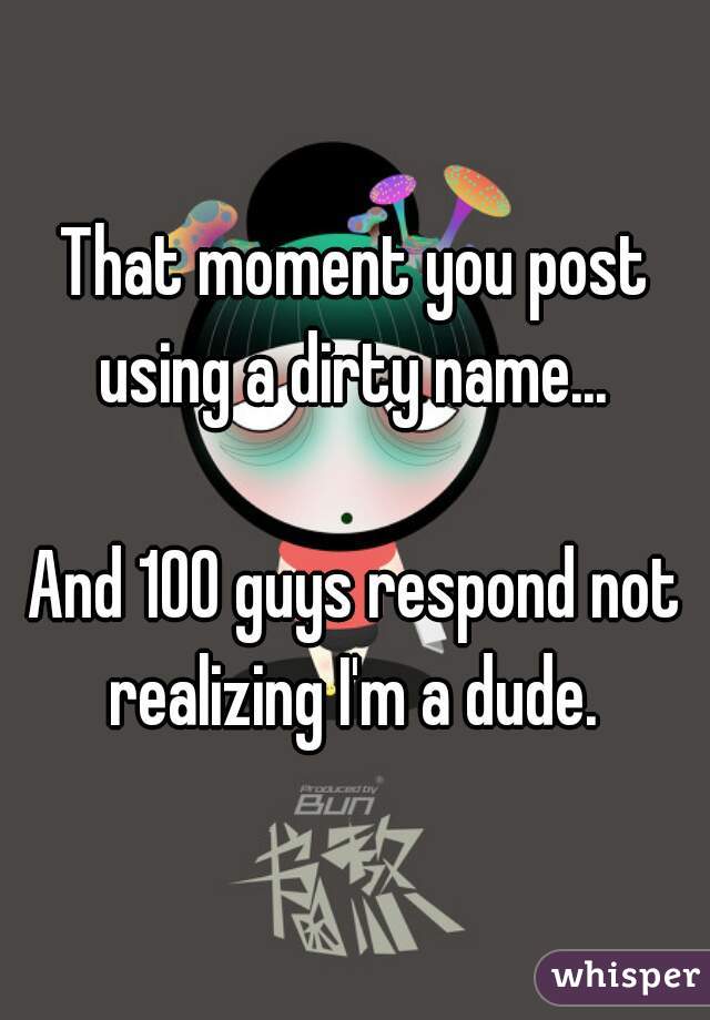 That moment you post using a dirty name... 

And 100 guys respond not realizing I'm a dude. 