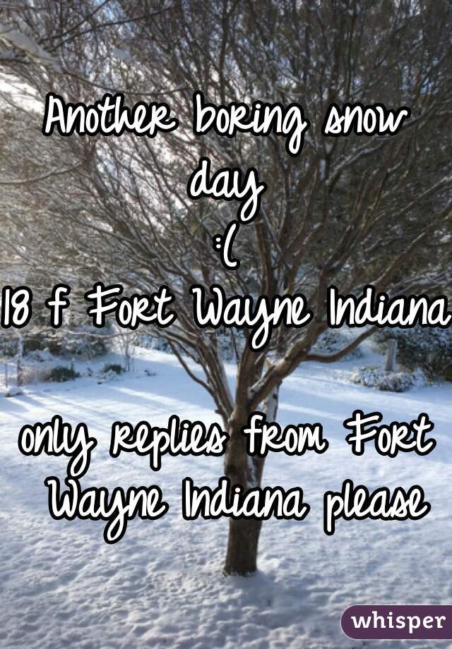Another boring snow day 
:(
18 f Fort Wayne Indiana 
only replies from Fort Wayne Indiana please