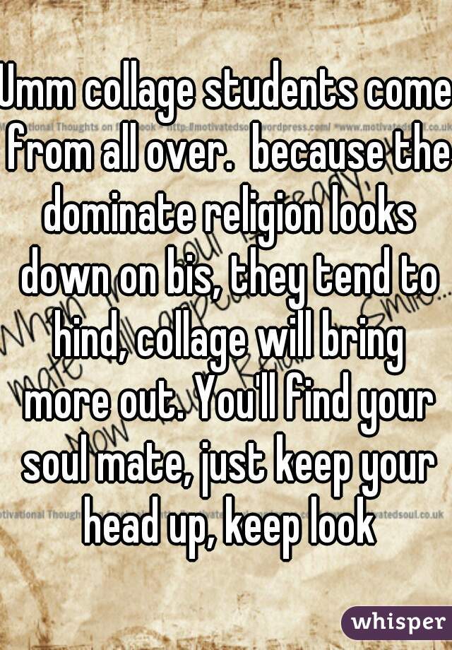 Umm collage students come from all over.  because the dominate religion looks down on bis, they tend to hind, collage will bring more out. You'll find your soul mate, just keep your head up, keep look