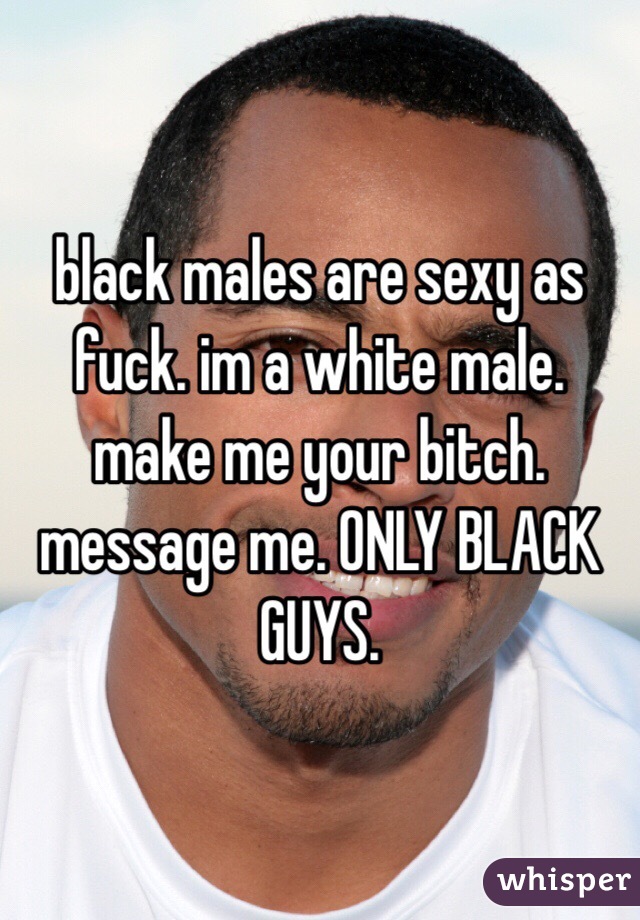 black males are sexy as fuck. im a white male. make me your bitch. message me. ONLY BLACK GUYS. 