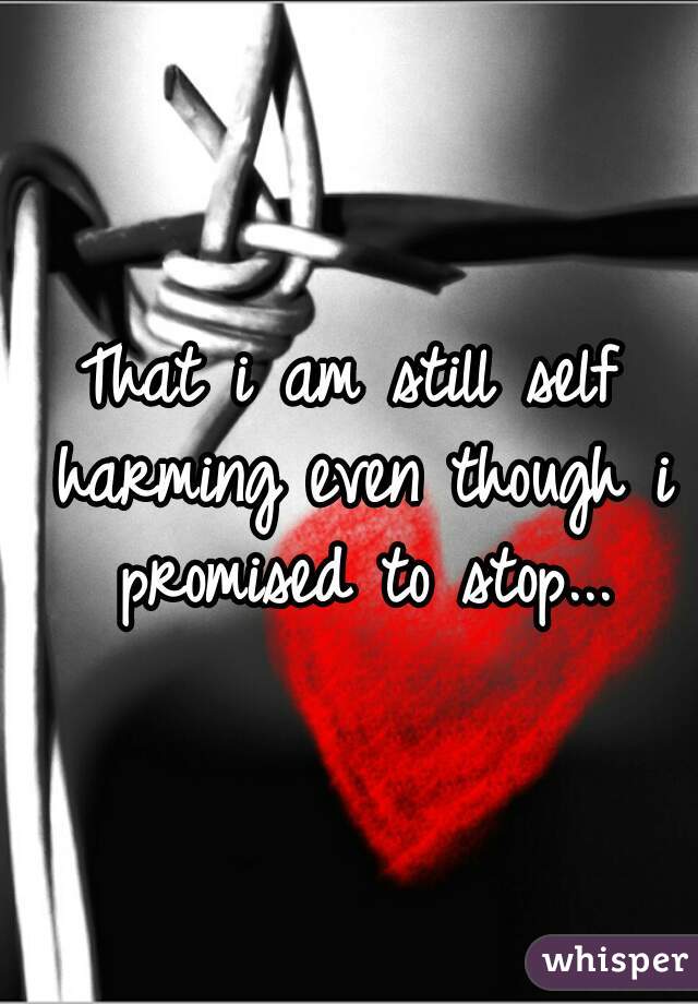 That i am still self harming even though i promised to stop...