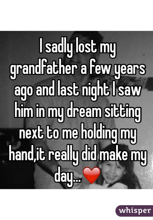 I sadly lost my grandfather a few years ago and last night I saw him in my dream sitting next to me holding my hand,it really did make my day...❤️