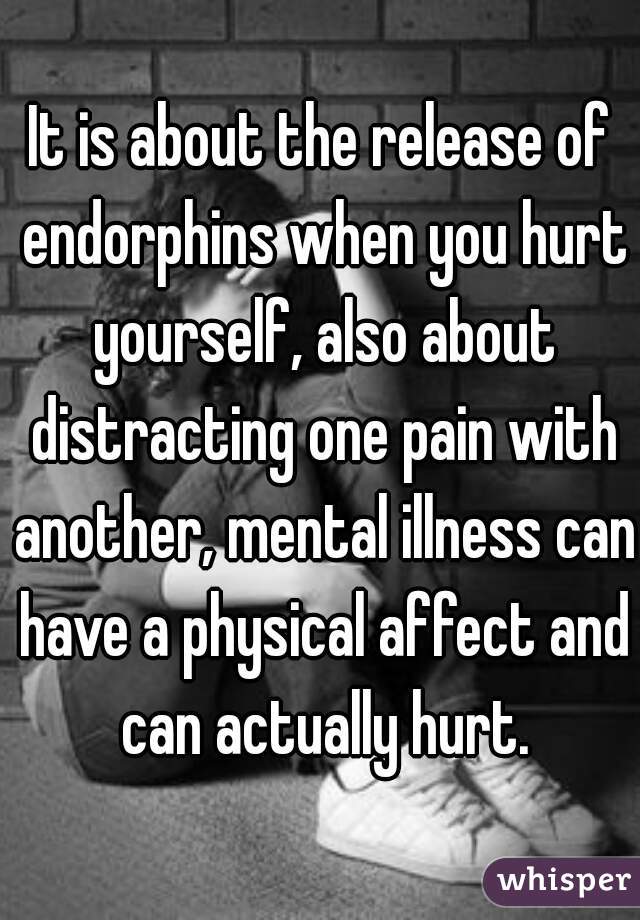It is about the release of endorphins when you hurt yourself, also about distracting one pain with another, mental illness can have a physical affect and can actually hurt.