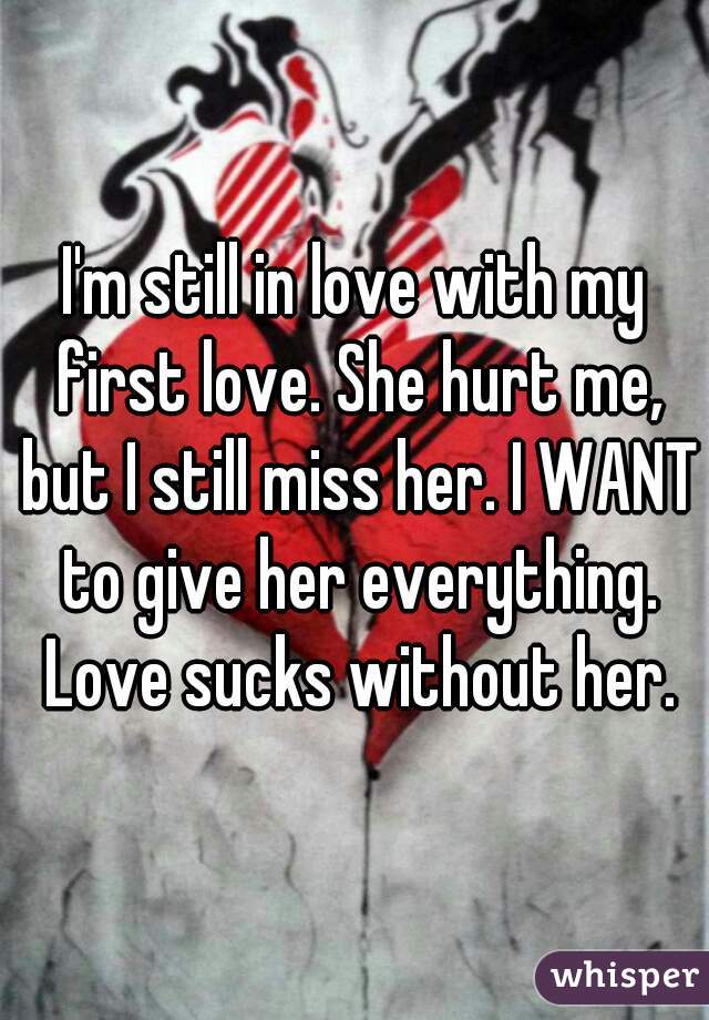 I'm still in love with my first love. She hurt me, but I still miss her. I WANT to give her everything. Love sucks without her.