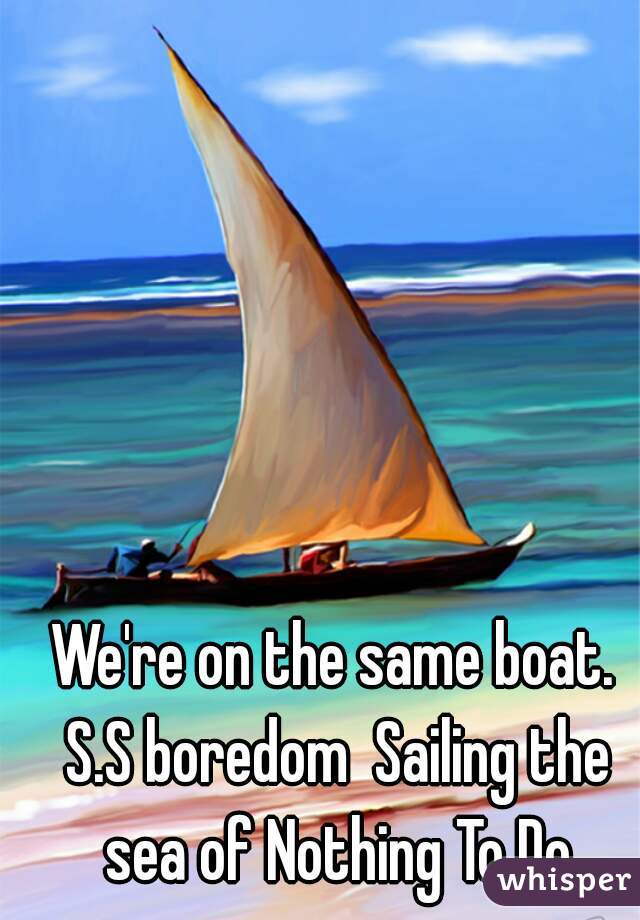 We're on the same boat. S.S boredom  Sailing the sea of Nothing To Do