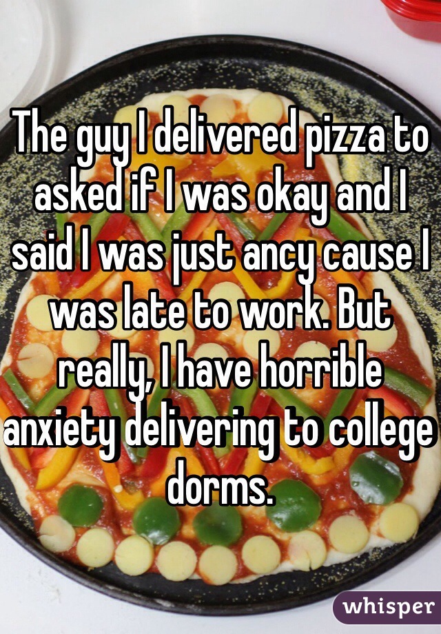 The guy I delivered pizza to asked if I was okay and I said I was just ancy cause I was late to work. But really, I have horrible anxiety delivering to college dorms.