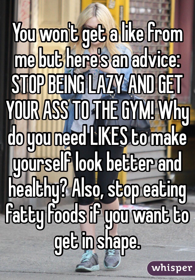 You won't get a like from me but here's an advice: STOP BEING LAZY AND GET YOUR ASS TO THE GYM! Why do you need LIKES to make yourself look better and healthy? Also, stop eating fatty foods if you want to get in shape.