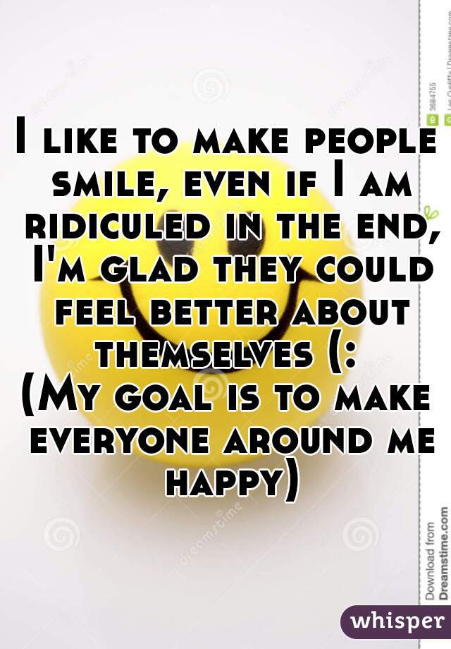 I like to make people smile, even if I am ridiculed in the end, I'm glad they could feel better about themselves (: 
(My goal is to make everyone around me happy)