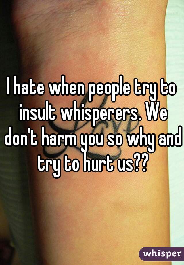 I hate when people try to insult whisperers. We don't harm you so why and try to hurt us??