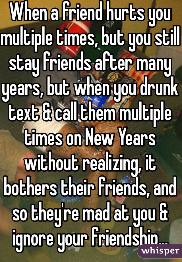When a friend hurts you multiple times, but you still stay friends after many years, but when you drunk text & call them multiple times on New Years without realizing, it bothers their friends, and so they're mad at you & ignore your friendship... Asshole. 