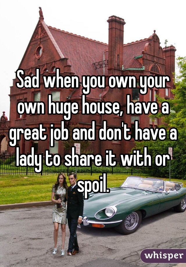 Sad when you own your own huge house, have a great job and don't have a lady to share it with or spoil. 