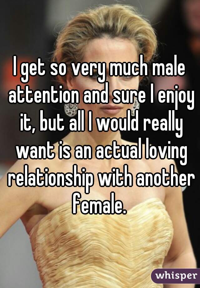 I get so very much male attention and sure I enjoy it, but all I would really want is an actual loving relationship with another female. 