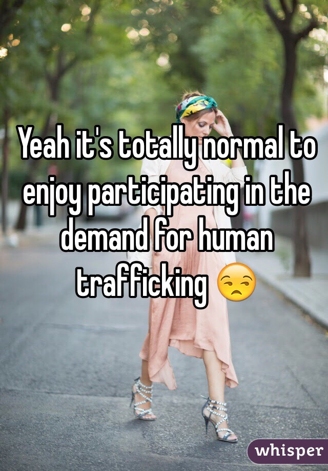 Yeah it's totally normal to enjoy participating in the demand for human trafficking 😒