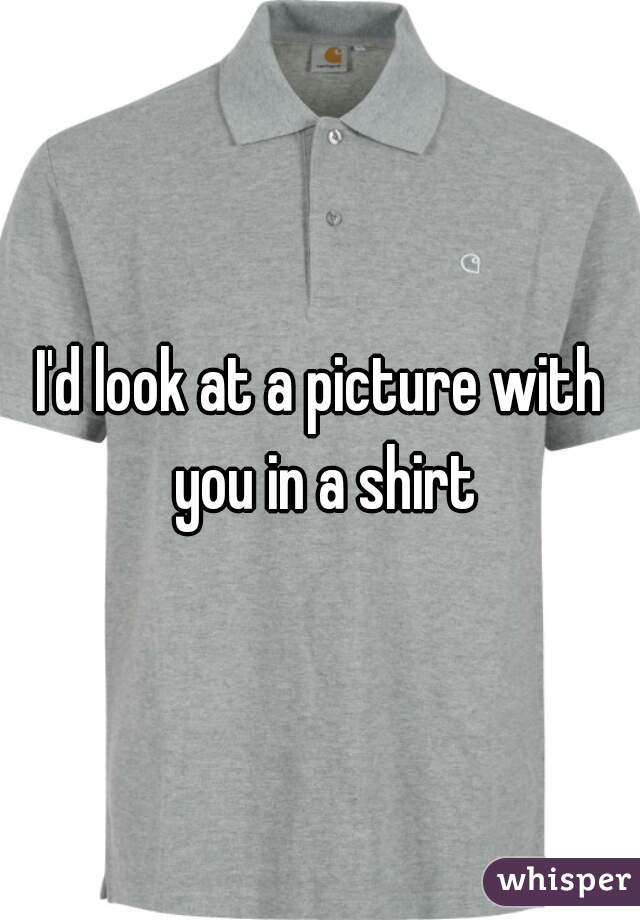 I'd look at a picture with you in a shirt