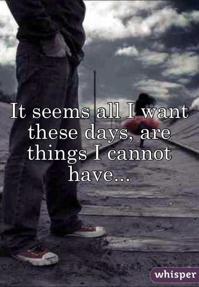It seems all I want these days, are things I cannot have...
