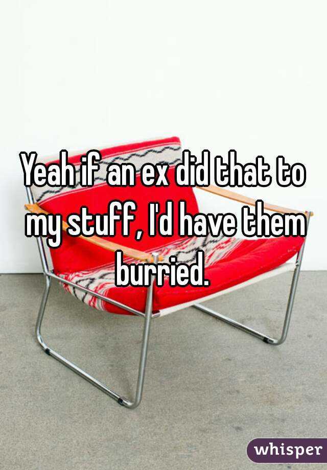Yeah if an ex did that to my stuff, I'd have them burried. 