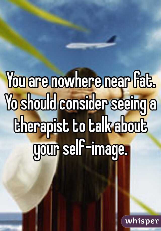 You are nowhere near fat. Yo should consider seeing a therapist to talk about your self-image.