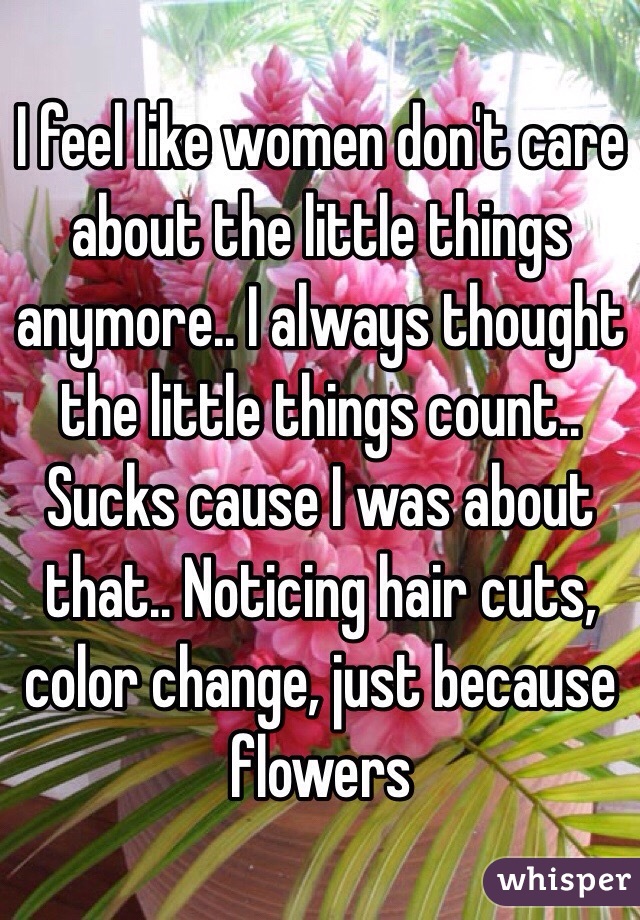 I feel like women don't care about the little things anymore.. I always thought the little things count.. Sucks cause I was about that.. Noticing hair cuts, color change, just because flowers
