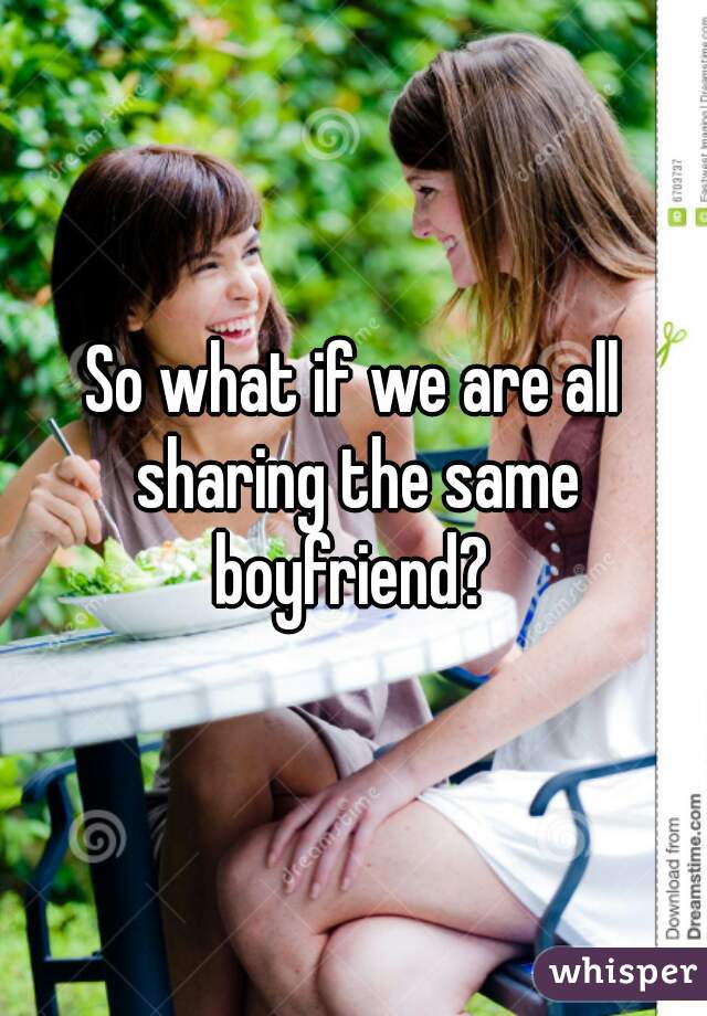So what if we are all sharing the same boyfriend? 