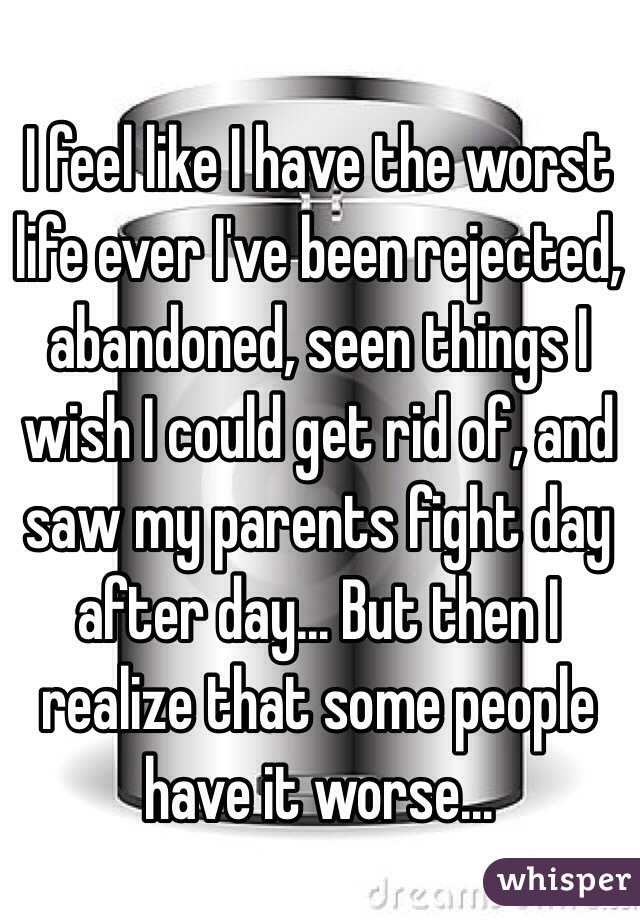 I feel like I have the worst life ever I've been rejected, abandoned, seen things I wish I could get rid of, and saw my parents fight day after day... But then I realize that some people have it worse... 