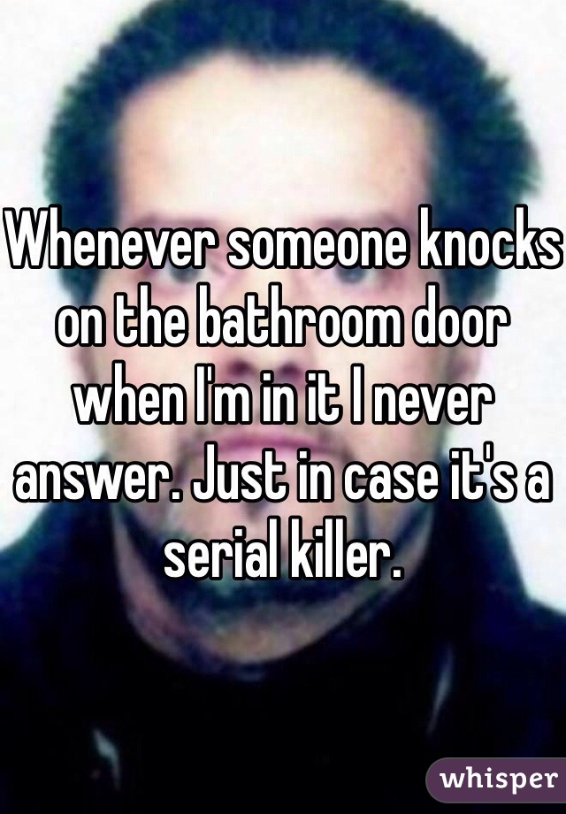 Whenever someone knocks on the bathroom door when I'm in it I never answer. Just in case it's a serial killer.