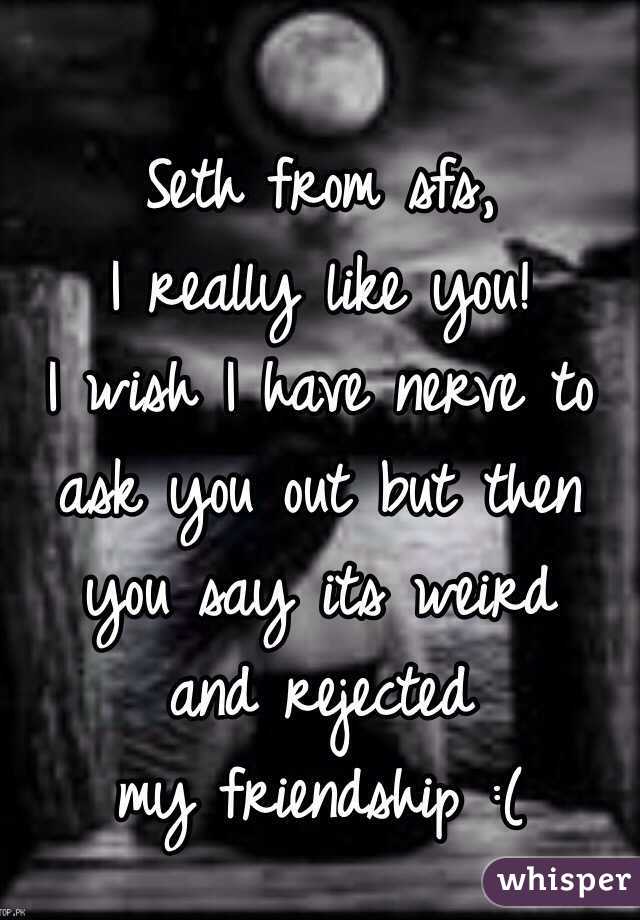 Seth from sfs,
 I really like you! 
I wish I have nerve to ask you out but then you say its weird 
and rejected 
my friendship :(