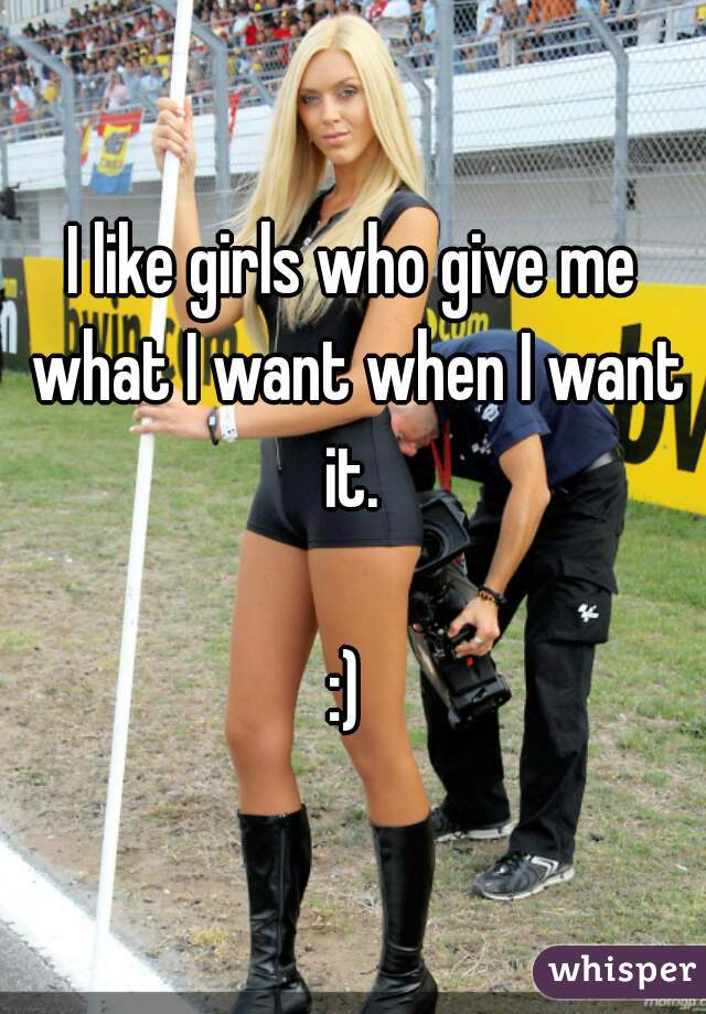 I like girls who give me what I want when I want it. 

:) 