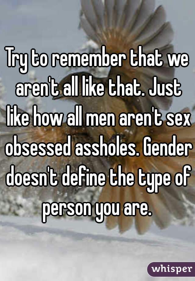 Try to remember that we aren't all like that. Just like how all men aren't sex obsessed assholes. Gender doesn't define the type of person you are. 