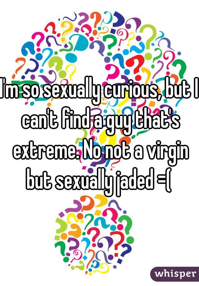 I'm so sexually curious, but I can't find a guy that's extreme. No not a virgin but sexually jaded =( 