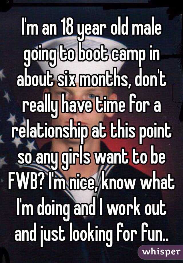 I'm an 18 year old male going to boot camp in about six months, don't really have time for a relationship at this point so any girls want to be FWB? I'm nice, know what I'm doing and I work out and just looking for fun..