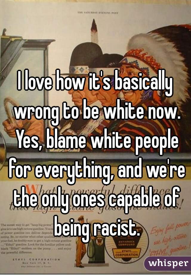 I love how it's basically wrong to be white now. Yes, blame white people for everything, and we're the only ones capable of being racist.