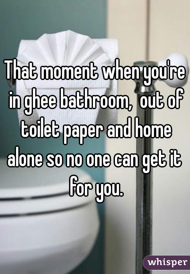 That moment when you're in ghee bathroom,  out of toilet paper and home alone so no one can get it  for you.