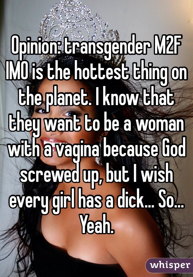 Opinion: transgender M2F IMO is the hottest thing on the planet. I know that they want to be a woman with a vagina because God screwed up, but I wish every girl has a dick... So... Yeah.