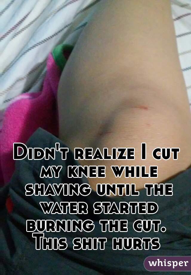 Didn't realize I cut my knee while shaving until the water started burning the cut. 
This shit hurts