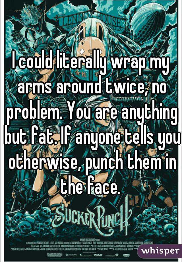 I could literally wrap my arms around twice, no problem. You are anything but fat. If anyone tells you otherwise, punch them in the face. 