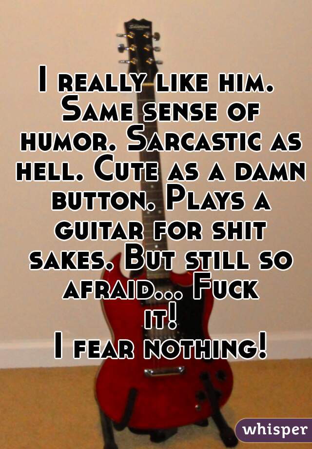 I really like him. Same sense of humor. Sarcastic as hell. Cute as a damn button. Plays a guitar for shit sakes. But still so afraid... Fuck it!
 I fear nothing!