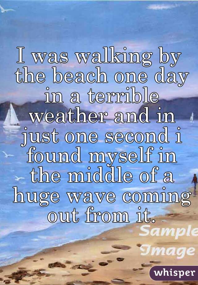 I was walking by the beach one day in a terrible weather and in just one second i found myself in the middle of a huge wave coming out from it.