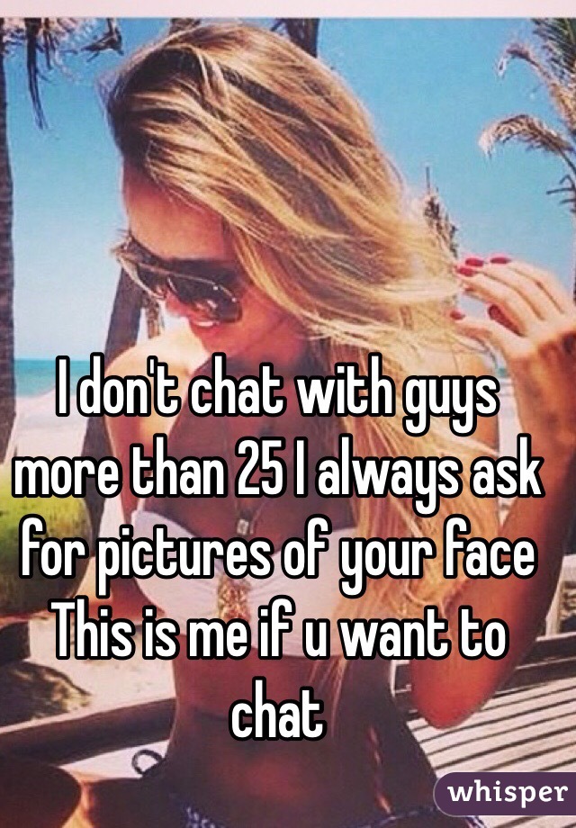I don't chat with guys more than 25 I always ask for pictures of your face 
This is me if u want to chat 