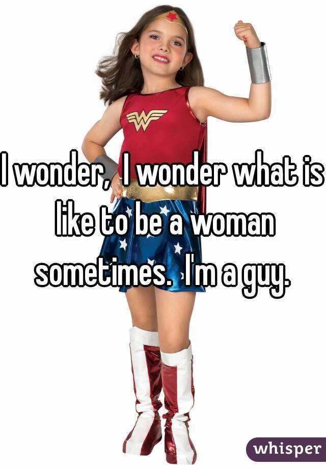 I wonder,  I wonder what is like to be a woman sometimes.  I'm a guy. 