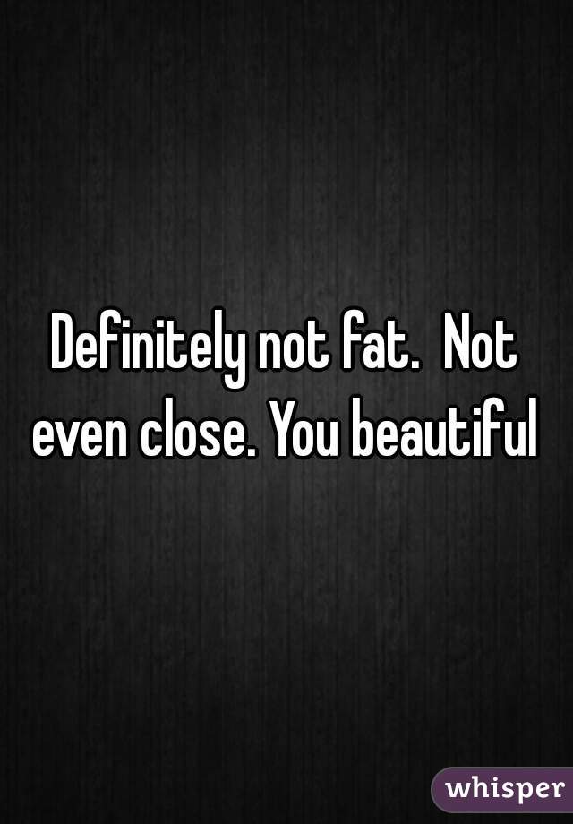 Definitely not fat.  Not even close. You beautiful 
